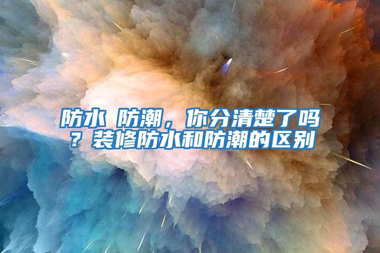 防水≠防潮，你分清楚了嗎？裝修防水和防潮的區(qū)別