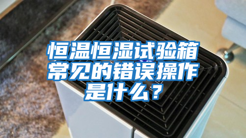 恒溫恒濕試驗(yàn)箱常見的錯誤操作是什么？