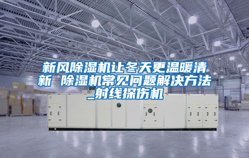 新風除濕機讓冬天更溫暖清新 除濕機常見問題解決方法_射線探傷機